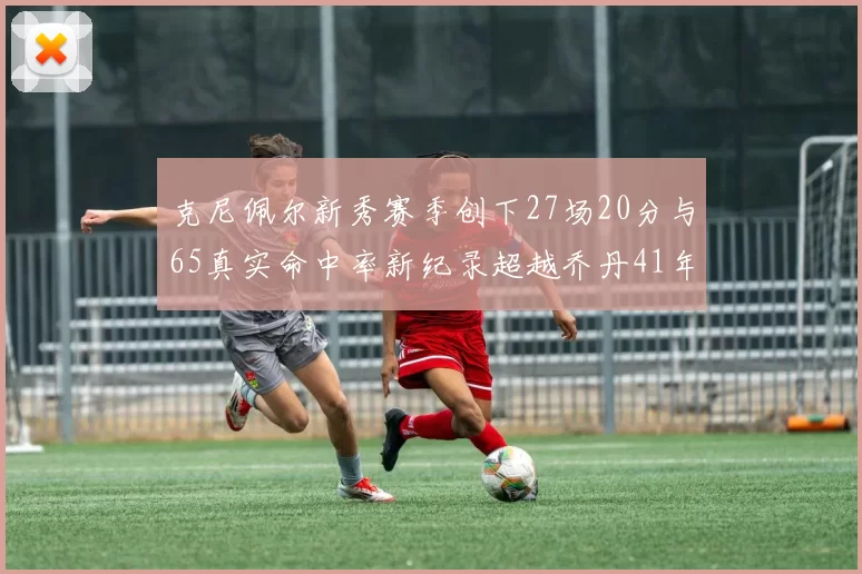 克尼佩尔新秀赛季创下27场20分与65真实命中率新纪录超越乔丹41年历史