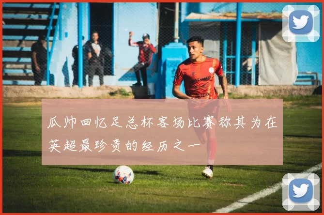 瓜帅回忆足总杯客场比赛称其为在英超最珍贵的经历之一