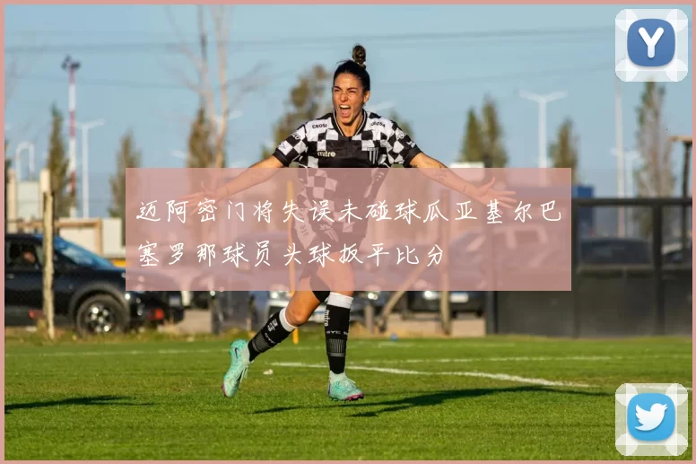 迈阿密门将失误未碰球瓜亚基尔巴塞罗那球员头球扳平比分