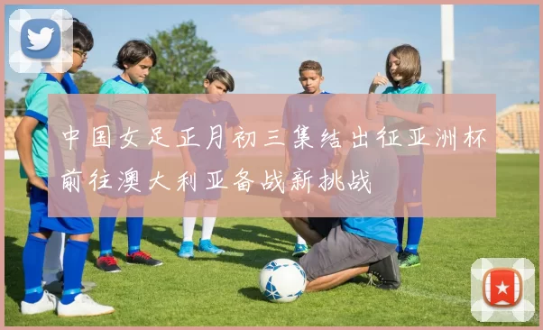 中国女足正月初三集结出征亚洲杯前往澳大利亚备战新挑战