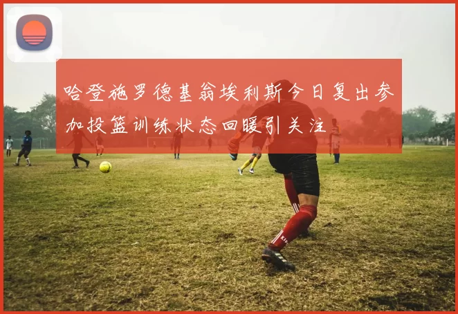 哈登施罗德基翁埃利斯今日复出参加投篮训练状态回暖引关注