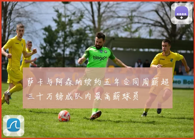 萨卡与阿森纳续约五年合同周薪超三十万镑成队内最高薪球员