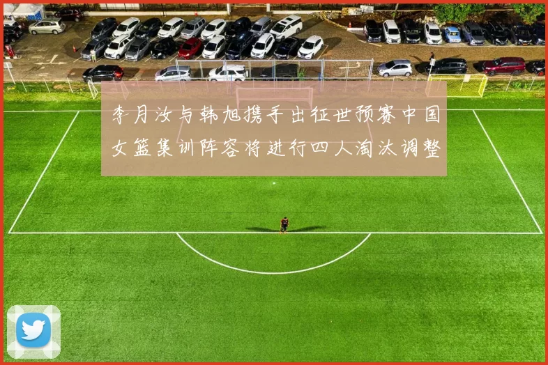 李月汝与韩旭携手出征世预赛中国女篮集训阵容将进行四人淘汰调整
