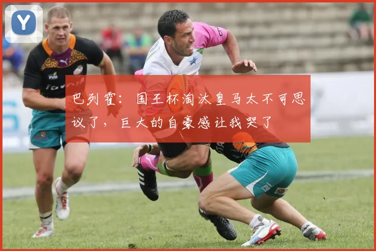 巴列霍：国王杯淘汰皇马太不可思议了，巨大的自豪感让我哭了