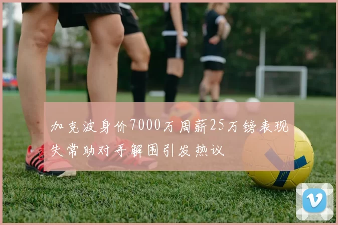 加克波身价7000万周薪25万镑表现失常助对手解围引发热议