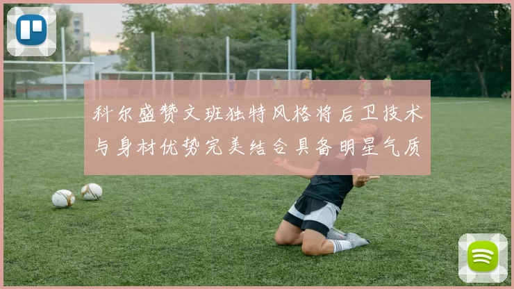 科尔盛赞文班独特风格将后卫技术与身材优势完美结合具备明星气质与球队形象