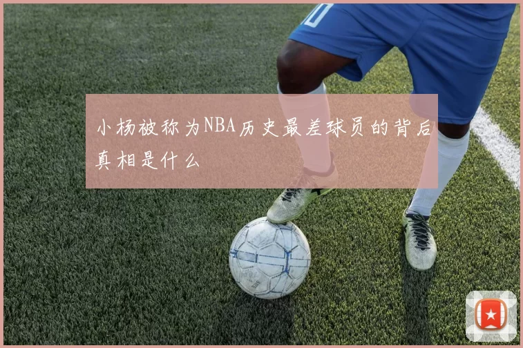 小杨被称为NBA历史最差球员的背后真相是什么