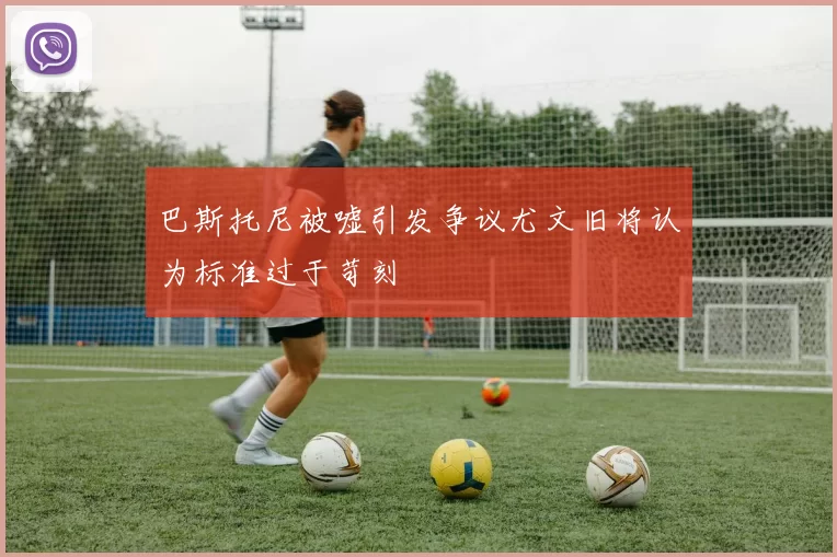 巴斯托尼被嘘引发争议尤文旧将认为标准过于苛刻