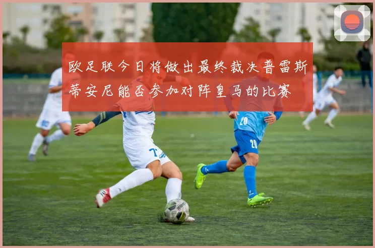 欧足联今日将做出最终裁决普雷斯蒂安尼能否参加对阵皇马的比赛