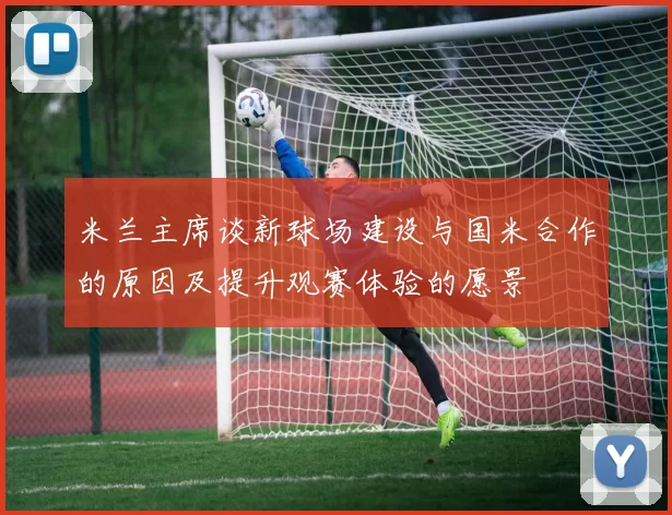 米兰主席谈新球场建设与国米合作的原因及提升观赛体验的愿景