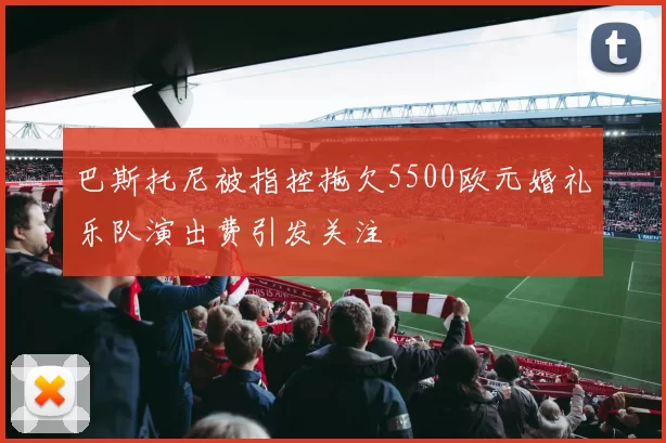 巴斯托尼被指控拖欠5500欧元婚礼乐队演出费引发关注