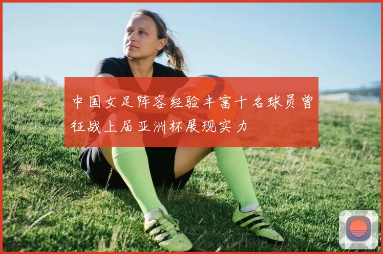 中国女足阵容经验丰富十名球员曾征战上届亚洲杯展现实力