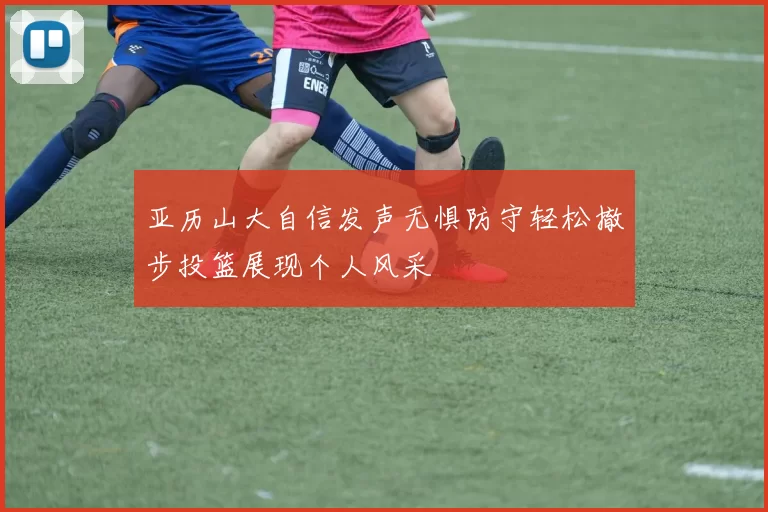 亚历山大自信发声无惧防守轻松撤步投篮展现个人风采