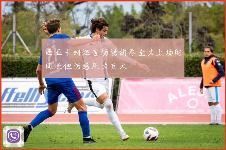 西亚卡姆坦言场场拼尽全力上场时间长但仍感压力巨大